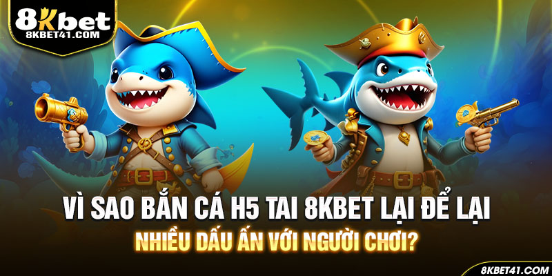 Vì sao bắn cá H5 tai 8Kbet lại để lại nhiều dấu ấn với người chơi?